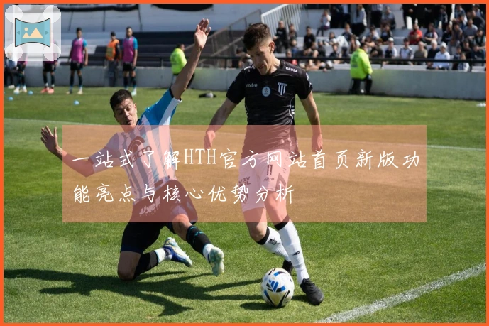 一站式了解HTH官方网站首页新版功能亮点与核心优势分析
